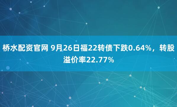 桥水配资官网 9月26日福22转债下跌0.64%，转股溢价率22.77%
