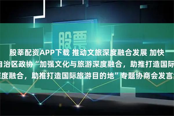 股莘配资APP下载 推动文旅深度融合发展 加快打造国际旅游目的地——自治区政协“加强文化与旅游深度融合，助推打造国际旅游目的地”专题协商会发言集萃