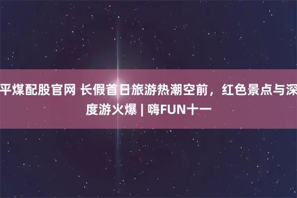 平煤配股官网 长假首日旅游热潮空前,红色景点与深度游火爆 | 嗨FUN十一