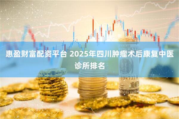 惠盈财富配资平台 2025年四川肿瘤术后康复中医诊所排名