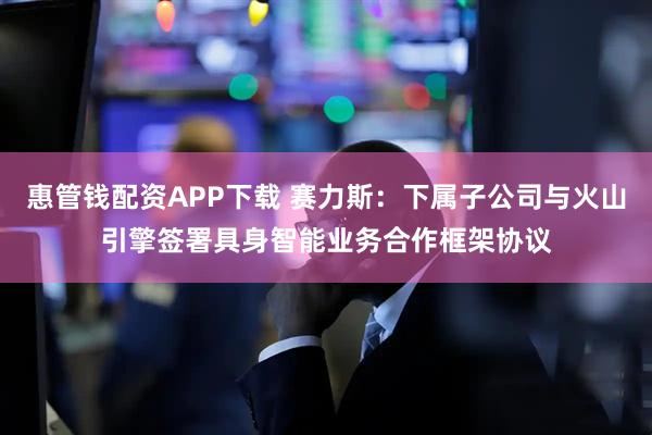 惠管钱配资APP下载 赛力斯:下属子公司与火山引擎签署具身智能业务合作框架协议