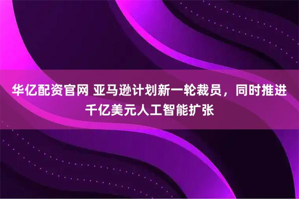 华亿配资官网 亚马逊计划新一轮裁员，同时推进千亿美元人工智能扩张