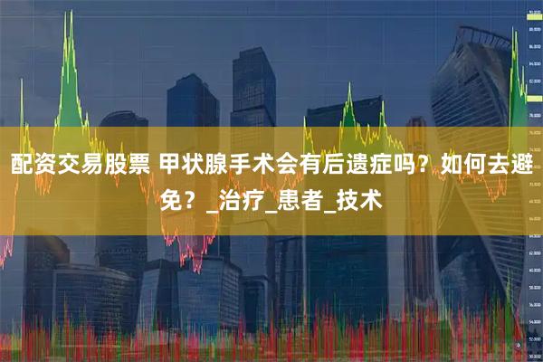 配资交易股票 甲状腺手术会有后遗症吗？如何去避免？_治疗_患者_技术