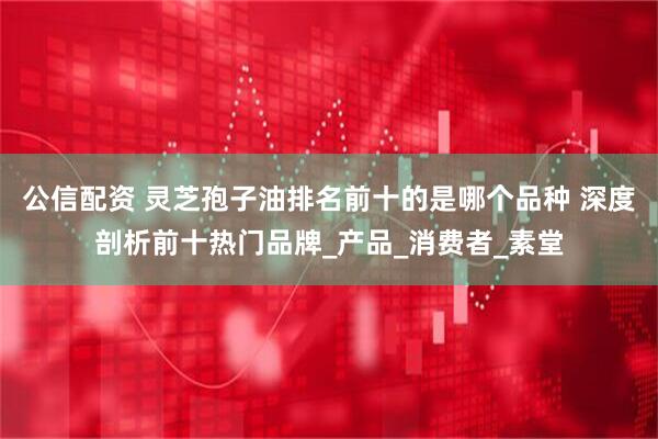 公信配资 灵芝孢子油排名前十的是哪个品种 深度剖析前十热门品牌_产品_消费者_素堂