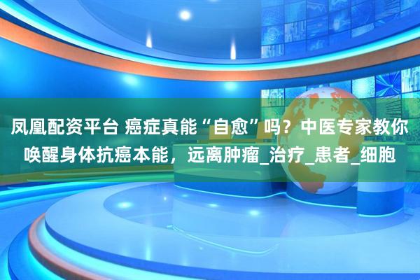 凤凰配资平台 癌症真能“自愈”吗?中医专家教你唤醒身体抗癌本能,远离肿瘤_治疗_患者_细胞
