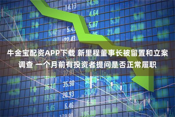 牛金宝配资APP下载 新里程董事长被留置和立案调查 一个月前有投资者提问是否正常履职