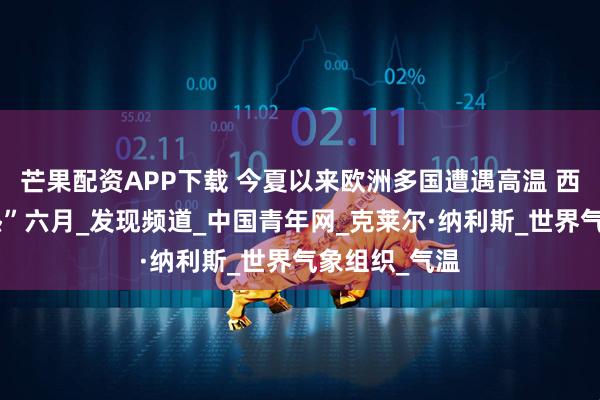 芒果配资APP下载 今夏以来欧洲多国遭遇高温 西欧经历“最热”六月_发现频道_中国青年网_克莱尔·纳利斯_世界气象组织_气温