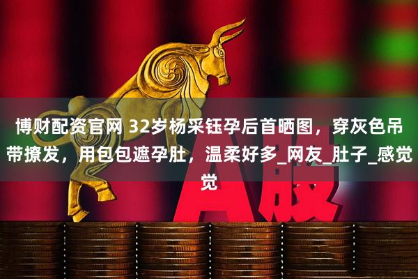 博财配资官网 32岁杨采钰孕后首晒图，穿灰色吊带撩发，用包包遮孕肚，温柔好多_网友_肚子_感觉