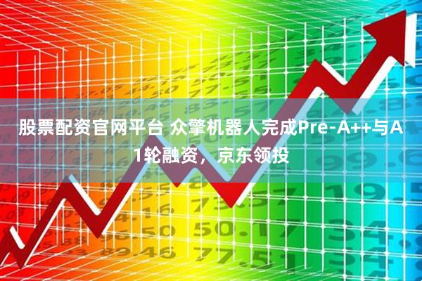 股票配资官网平台 众擎机器人完成Pre-A++与A1轮融资，京东领投