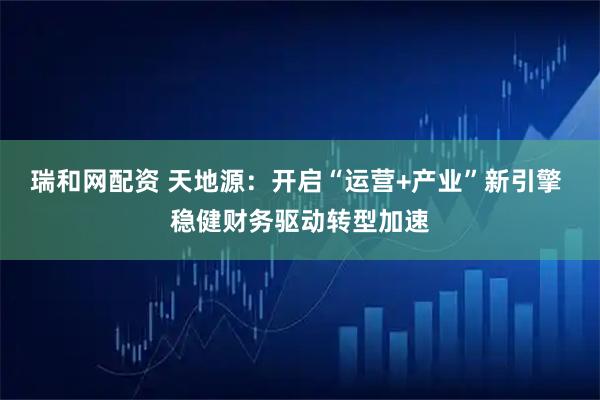 瑞和网配资 天地源：开启“运营+产业”新引擎 稳健财务驱动转型加速