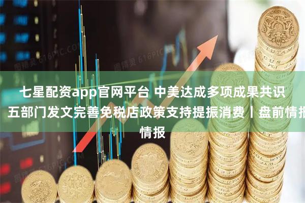 七星配资app官网平台 中美达成多项成果共识；五部门发文完善免税店政策支持提振消费丨盘前情报
