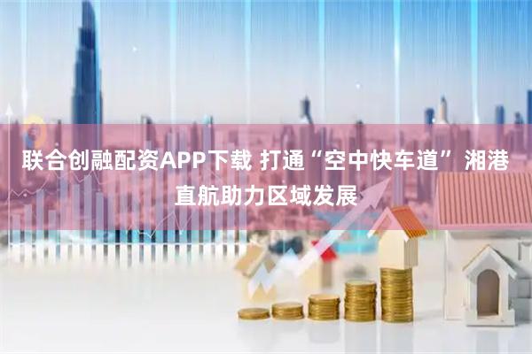 联合创融配资APP下载 打通“空中快车道” 湘港直航助力区域发展