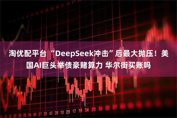 淘优配平台 “DeepSeek冲击”后最大抛压！美国AI巨头举债豪赌算力 华尔街买账吗