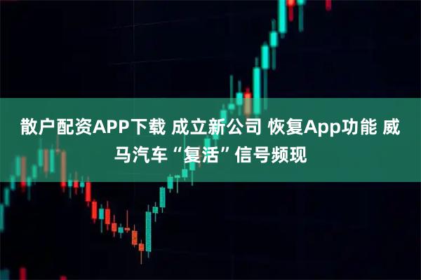 散户配资APP下载 成立新公司 恢复App功能 威马汽车“复活”信号频现