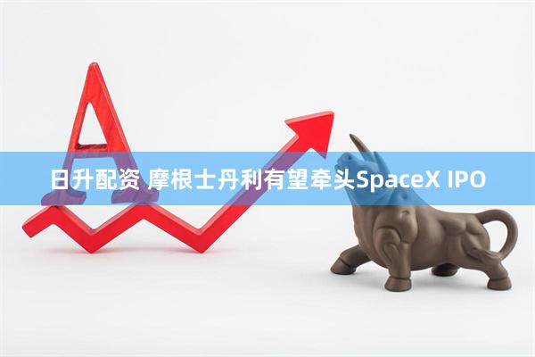 日升配资 摩根士丹利有望牵头SpaceX IPO