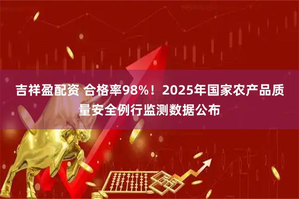 吉祥盈配资 合格率98%！2025年国家农产品质量安全例行监测数据公布