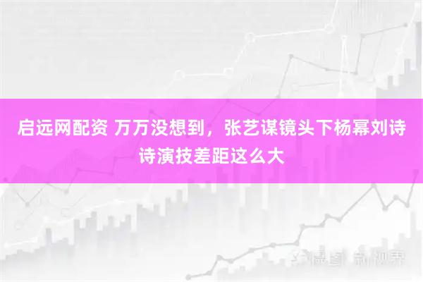 启远网配资 万万没想到，张艺谋镜头下杨幂刘诗诗演技差距这么大