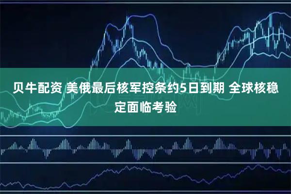 贝牛配资 美俄最后核军控条约5日到期 全球核稳定面临考验