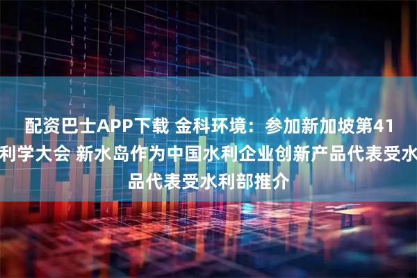 配资巴士APP下载 金科环境：参加新加坡第41届世界水利学大会 新水岛作为中国水利企业创新产品代表受水利部推介