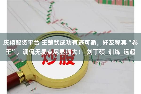 庆翔配资平台 王楚钦成功有迹可循，好友称其“卷王”，调侃无弱点尽显强大！_刘丁硕_训练_远超