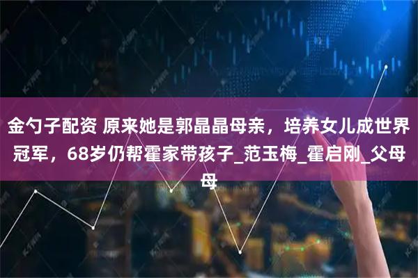 金勺子配资 原来她是郭晶晶母亲，培养女儿成世界冠军，68岁仍帮霍家带孩子_范玉梅_霍启刚_父母