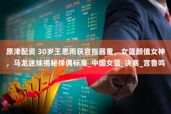 原津配资 30岁王思雨获宫指器重，女篮颜值女神，马龙迷妹揭秘择偶标准_中国女篮_决赛_宫鲁鸣