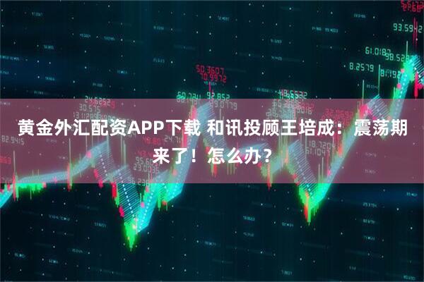 黄金外汇配资APP下载 和讯投顾王培成：震荡期来了！怎么办？