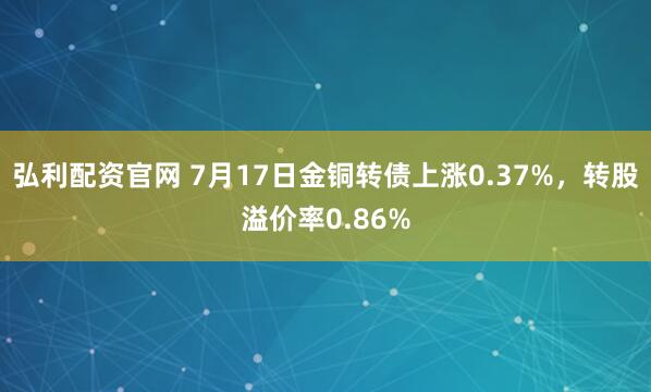 弘利配资官网 7月17日金铜转债上涨0.37%，转股溢价率0.86%