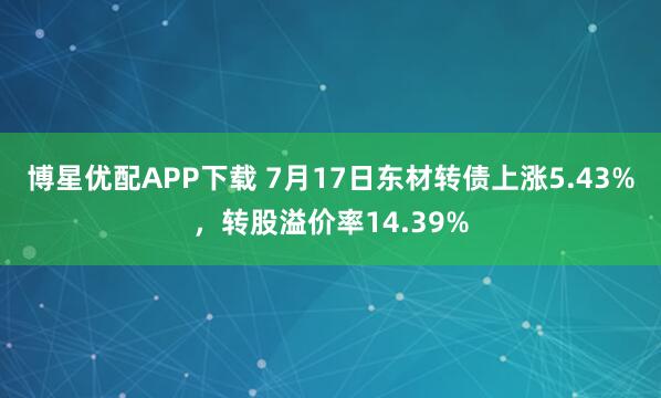 博星优配APP下载 7月17日东材转债上涨5.43%，转股溢价率14.39%