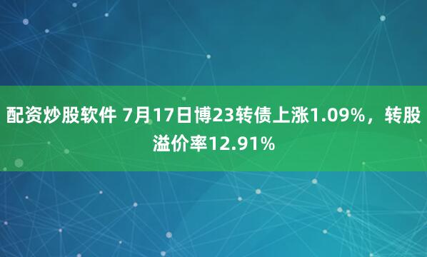 配资炒股软件 7月17日博23转债上涨1.09%，转股溢价率12.91%