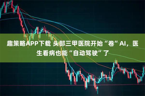 趣策略APP下载 头部三甲医院开始“卷”AI，医生看病也能“自动驾驶”了
