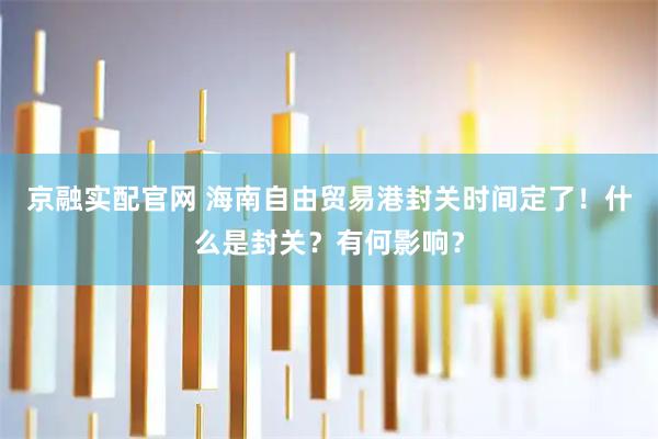 京融实配官网 海南自由贸易港封关时间定了！什么是封关？有何影响？
