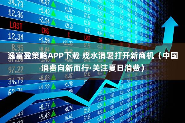 逸富盈策略APP下载 戏水消暑打开新商机（中国消费向新而行·关注夏日消费）