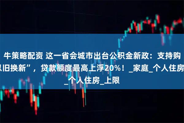 牛策略配资 这一省会城市出台公积金新政：支持购房“以旧换新”，贷款额度最高上浮20%！_家庭_个人住房_上限