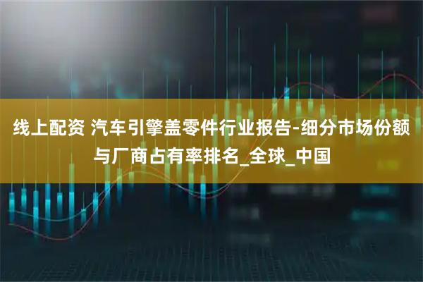 线上配资 汽车引擎盖零件行业报告-细分市场份额与厂商占有率排名_全球_中国