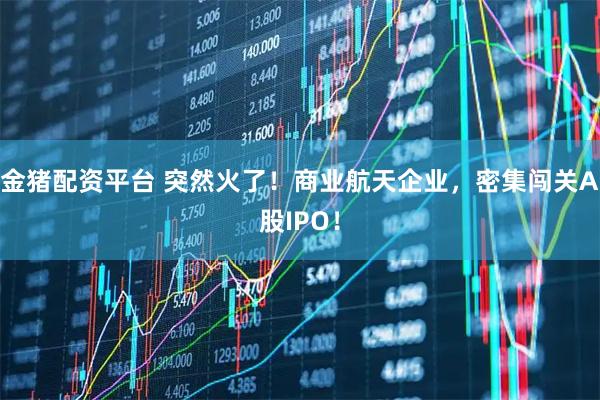 金猪配资平台 突然火了！商业航天企业，密集闯关A股IPO！