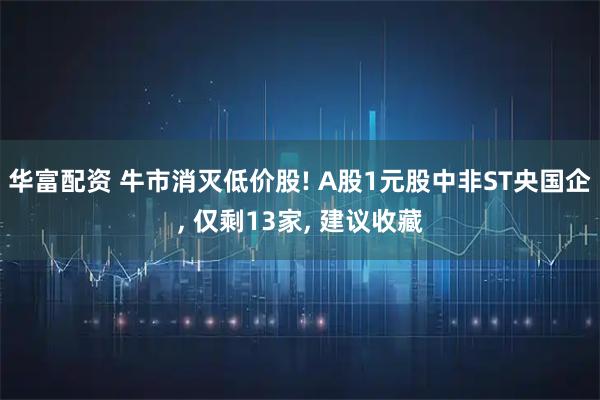 华富配资 牛市消灭低价股! A股1元股中非ST央国企, 仅剩13家, 建议收藏
