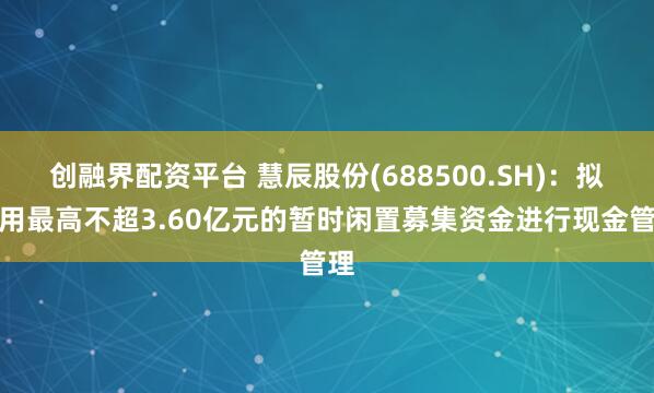 创融界配资平台 慧辰股份(688500.SH)：拟使用最高不超3.60亿元的暂时闲置募集资金进行现金管理
