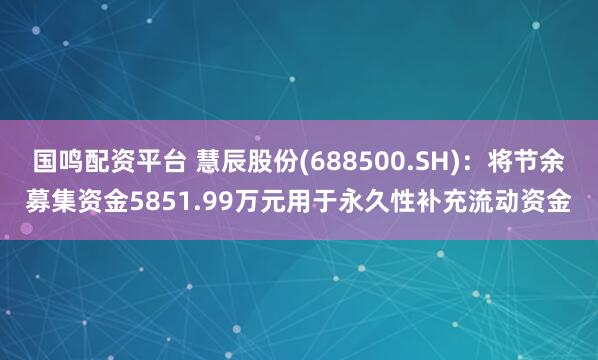 国鸣配资平台 慧辰股份(688500.SH)：将节余募集资金5851.99万元用于永久性补充流动资金