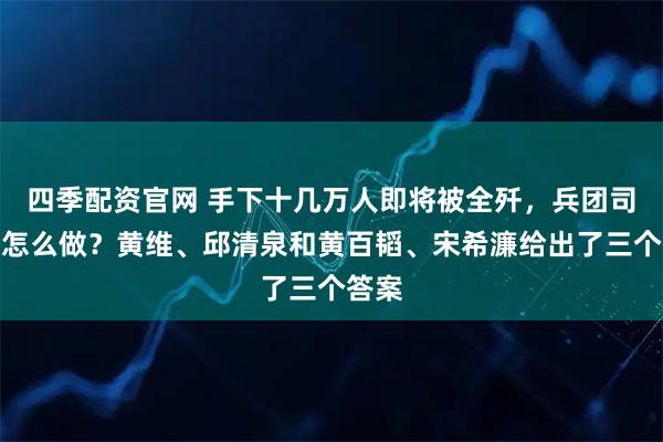 四季配资官网 手下十几万人即将被全歼，兵团司令该怎么做？黄维、邱清泉和黄百韬、宋希濂给出了三个答案