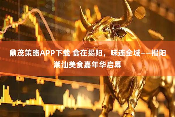 鼎茂策略APP下载 食在揭阳，味连全域——揭阳潮汕美食嘉年华启幕