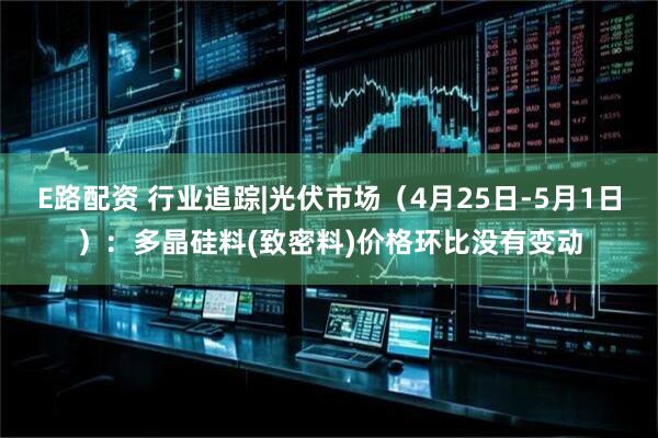 E路配资 行业追踪|光伏市场(4月25日-5月1日):多晶硅料(致密料)价格环比没有变动